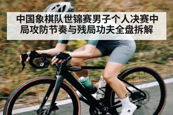 中国象棋队世锦赛男子个人决赛中局攻防节奏与残局功夫全盘拆解