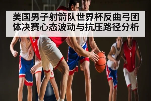 美国男子射箭队世界杯反曲弓团体决赛心态波动与抗压路径分析